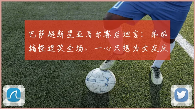 巴萨超新星亚马尔赛后坦言：弟弟搞怪逗笑全场，一心只想为女友庆生（附家人趣事及庆祝细节）