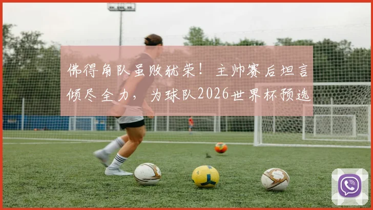 佛得角队虽败犹荣!主帅赛后坦言倾尽全力,为球队2026世界杯预选赛表现骄傲