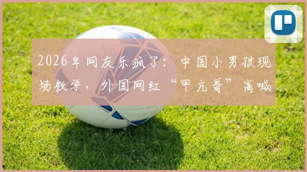 2026年网友乐疯了：中国小男孩现场教学，外国网红“甲亢哥”高喊C罗NB名场面回顾