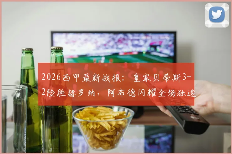 2026西甲最新战报：皇家贝蒂斯3-2险胜赫罗纳，阿布德闪耀全场独造三球，争议绝平进球被吹引热议