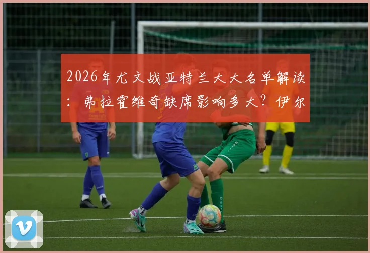 2026年尤文战亚特兰大大名单解读：弗拉霍维奇缺席影响多大？伊尔迪兹能否挑起大梁？