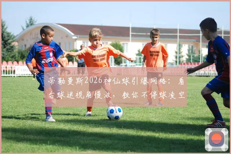 蒂勒曼斯2026神仙球引爆网络：看台球迷视角慢放，教你不停球凌空射门核心技巧