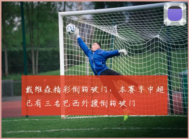 戴维森精彩倒钩破门，本赛季中超已有三名巴西外援倒钩破门