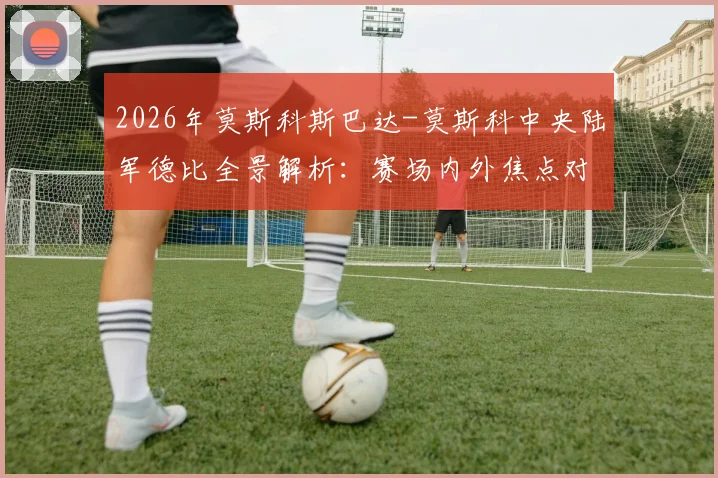 2026年莫斯科斯巴达-莫斯科中央陆军德比全景解析：赛场内外焦点对比与终极前瞻指南