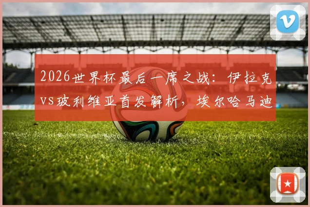 2026世界杯最后一席之战:伊拉克vs玻利维亚首发解析,埃尔哈马迪、米格利托关键对决