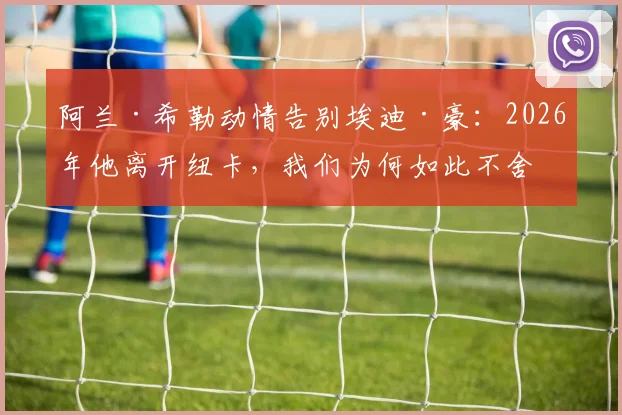 阿兰·希勒动情告别埃迪·豪：2026年他离开纽卡，我们为何如此不舍与感谢