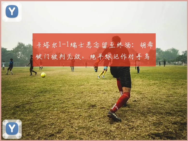 卡塔尔1-1瑞士悬念留至终场:胡希破门被判无效,绝平球记作对手乌龙引热议
