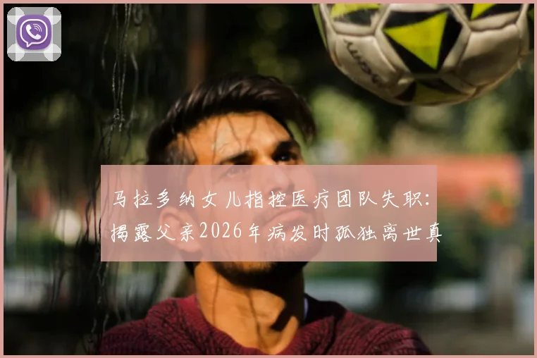 马拉多纳女儿指控医疗团队失职：揭露父亲2026年病发时孤独离世真相与择医警示