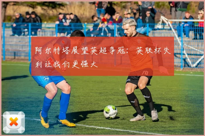 阿尔特塔展望英超争冠：英联杯失利让我们更强大