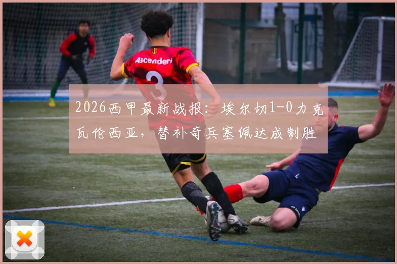 2026西甲最新战报:埃尔切1-0力克瓦伦西亚,替补奇兵塞佩达成制胜关键,附全场录像回放链接