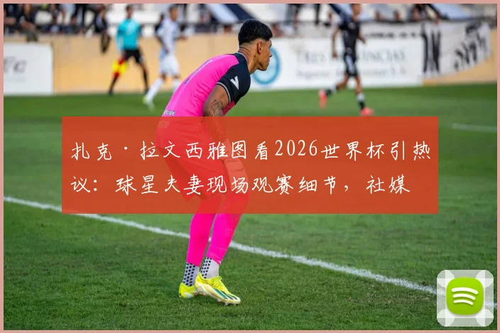 扎克·拉文西雅图看2026世界杯引热议：球星夫妻现场观赛细节，社媒动态全解析