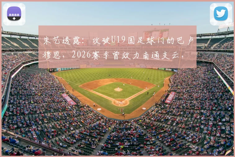 朱艺透露:攻破U19国足球门的巴卢穆恩,2026赛季曾效力南通支云,其表现引发球迷关注